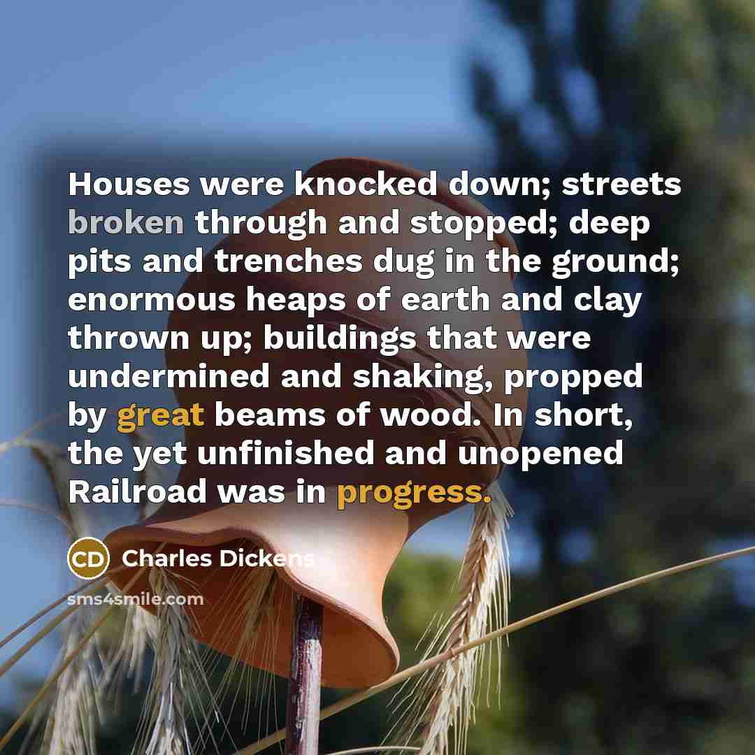 “Houses were knocked down; streets broken through and stopped; deep pits and trenches dug in the ground; enormous heaps of earth and clay thrown up; buildings that were undermined and shaking, propped by great beams of wood. In short, the yet unfinished and unopened Railroad was in progress.” quote by Charles Dickens