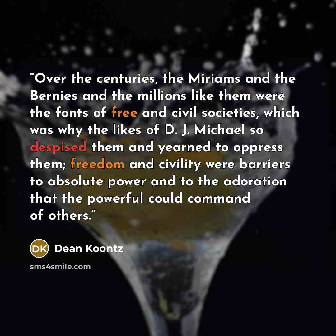 “Over the centuries, the Miriams and the Bernies and the millions like them were the fonts of free and civil societies, which was why the likes of D. J. Michael so despised them and yearned to oppress them; freedom and civility were barriers to absolute power and to the adoration that the powerful…” quote by Dean Koontz