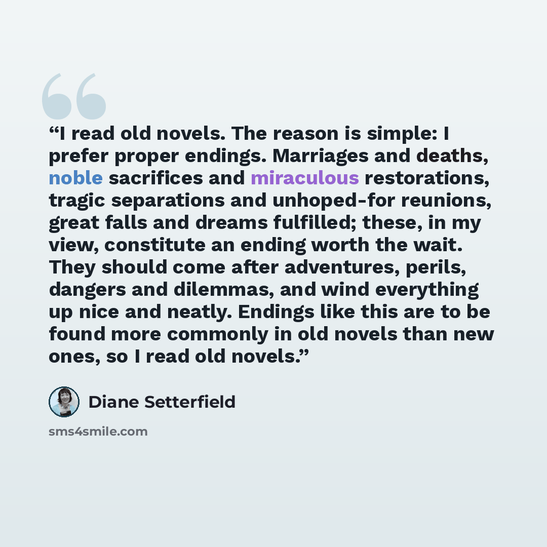 “I read old novels. The reason is simple: I prefer proper endings. Marriages and deaths, noble sacrifices and miraculous restorations, tragic separations and unhoped-for reunions, great falls and dreams fulfilled; these, in my view, constitute an ending worth the wait. They should come after…” quote by Diane Setterfield