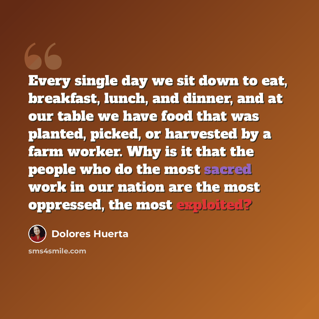 “Every single day we sit down to eat, breakfast, lunch, and dinner, and at our table we have food that was planted, picked, or harvested by a farm worker. Why is it that the people who do the most sacred work in our nation are the most oppressed, the most exploited?” quote by Dolores Huerta