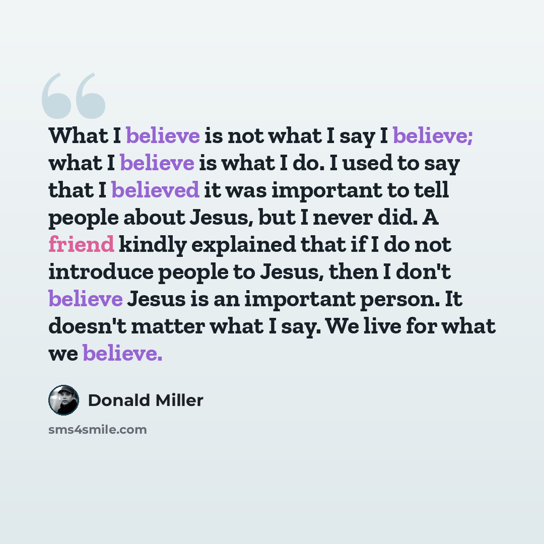 “What I believe is not what I say I believe; what I believe is what I do. I used to say that I believed it was important to tell people about Jesus, but I never did. A friend kindly explained that if I do not introduce people to Jesus, then I don't believe Jesus is an important person. It doesn't…” quote by Donald Miller