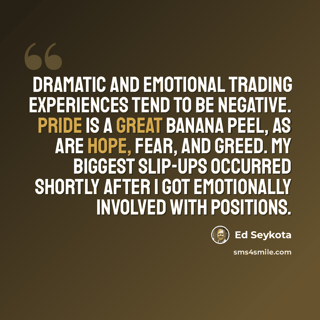“Dramatic and emotional trading experiences tend to be negative. Pride is a great banana peel, as are hope, fear, and greed. My biggest slip-ups occurred shortly after I got emotionally involved with positions.” quote by Ed Seykota