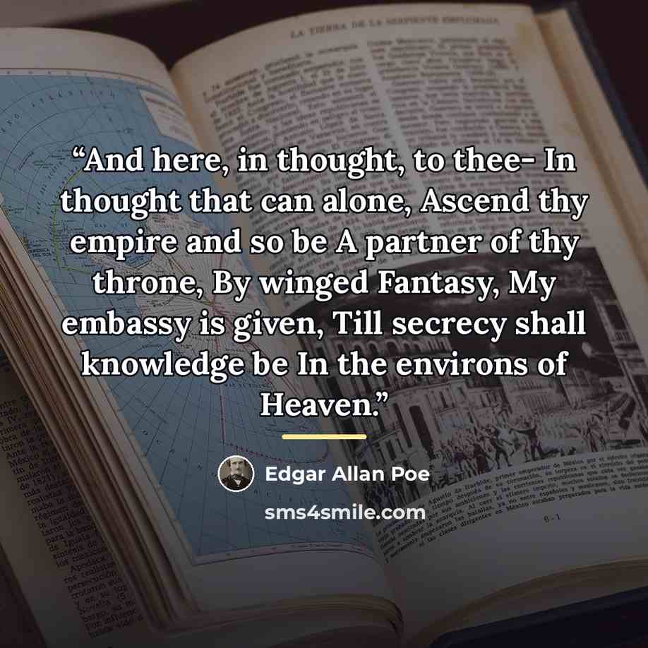 “And here, in thought, to thee- In thought that can alone, Ascend thy empire and so be A partner of thy throne, By winged Fantasy, My embassy is given, Till secrecy shall knowledge be In the environs of Heaven.” quote by Edgar Allan Poe