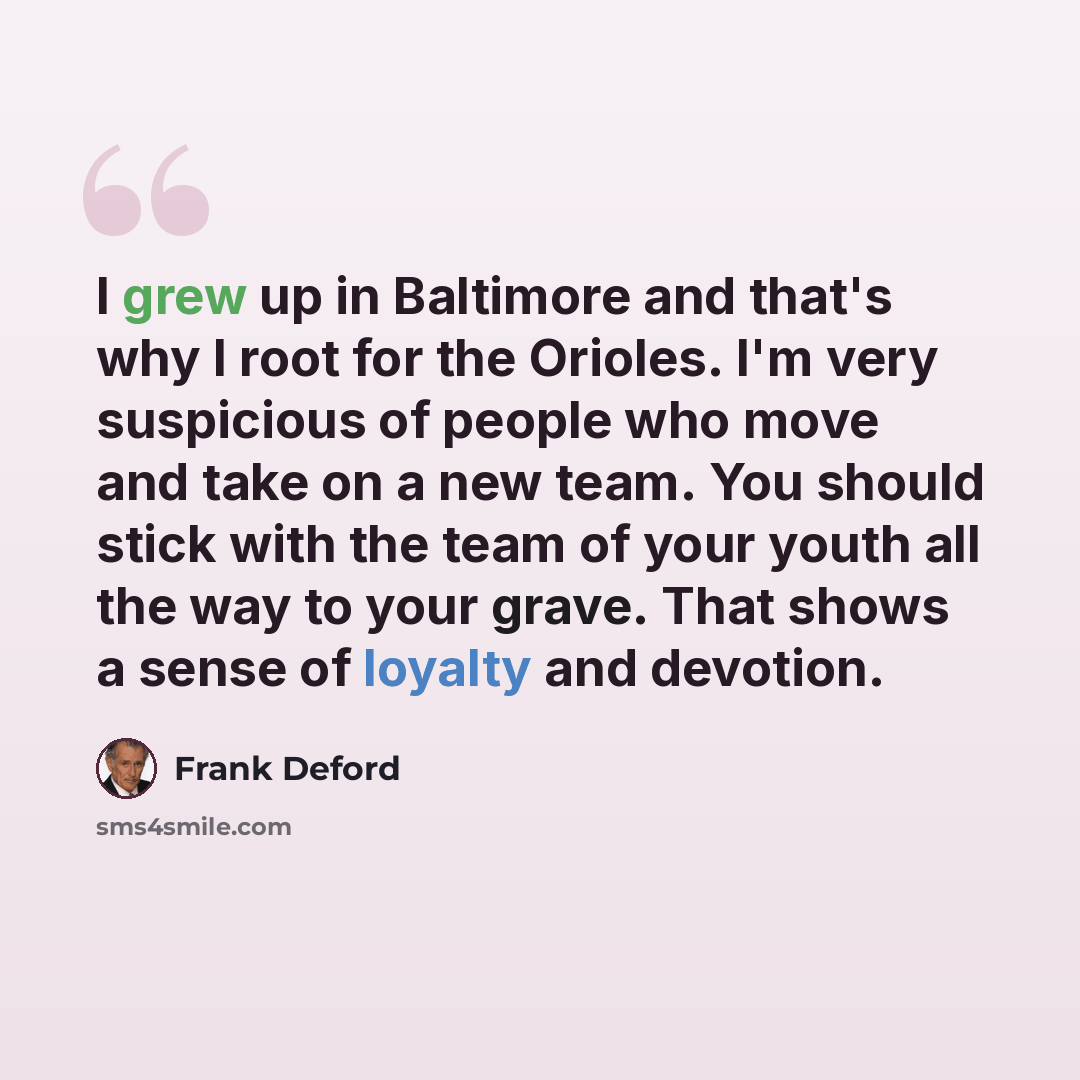 “I grew up in Baltimore and that's why I root for the Orioles. I'm very suspicious of people who move and take on a new team. You should stick with the team of your youth all the way to your grave. That shows a sense of loyalty and devotion.” quote by Frank Deford