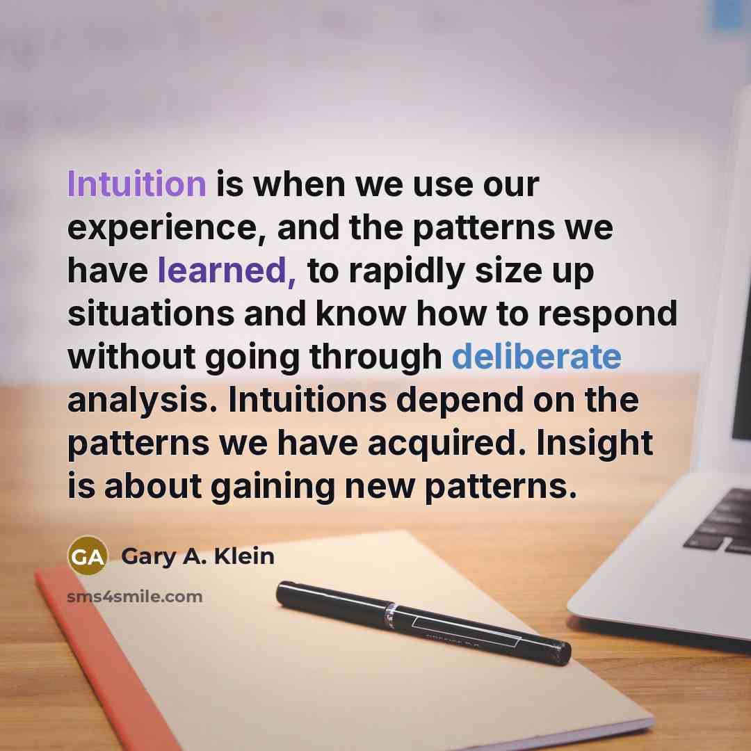“Intuition is when we use our experience, and the patterns we have learned, to rapidly size up situations and know how to respond without going through deliberate analysis. Intuitions depend on the patterns we have acquired. Insight is about gaining new patterns.” quote by Gary A. Klein