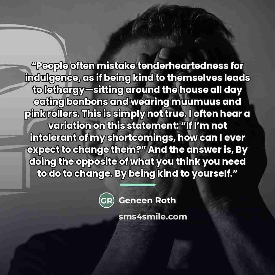 “People often mistake tenderheartedness for indulgence, as if being kind to themselves leads to lethargy—sitting around the house all day eating bonbons and wearing muumuus and pink rollers. This is simply not true. I often hear a variation on this statement: “If I’m not intolerant of my…” quote by Geneen Roth