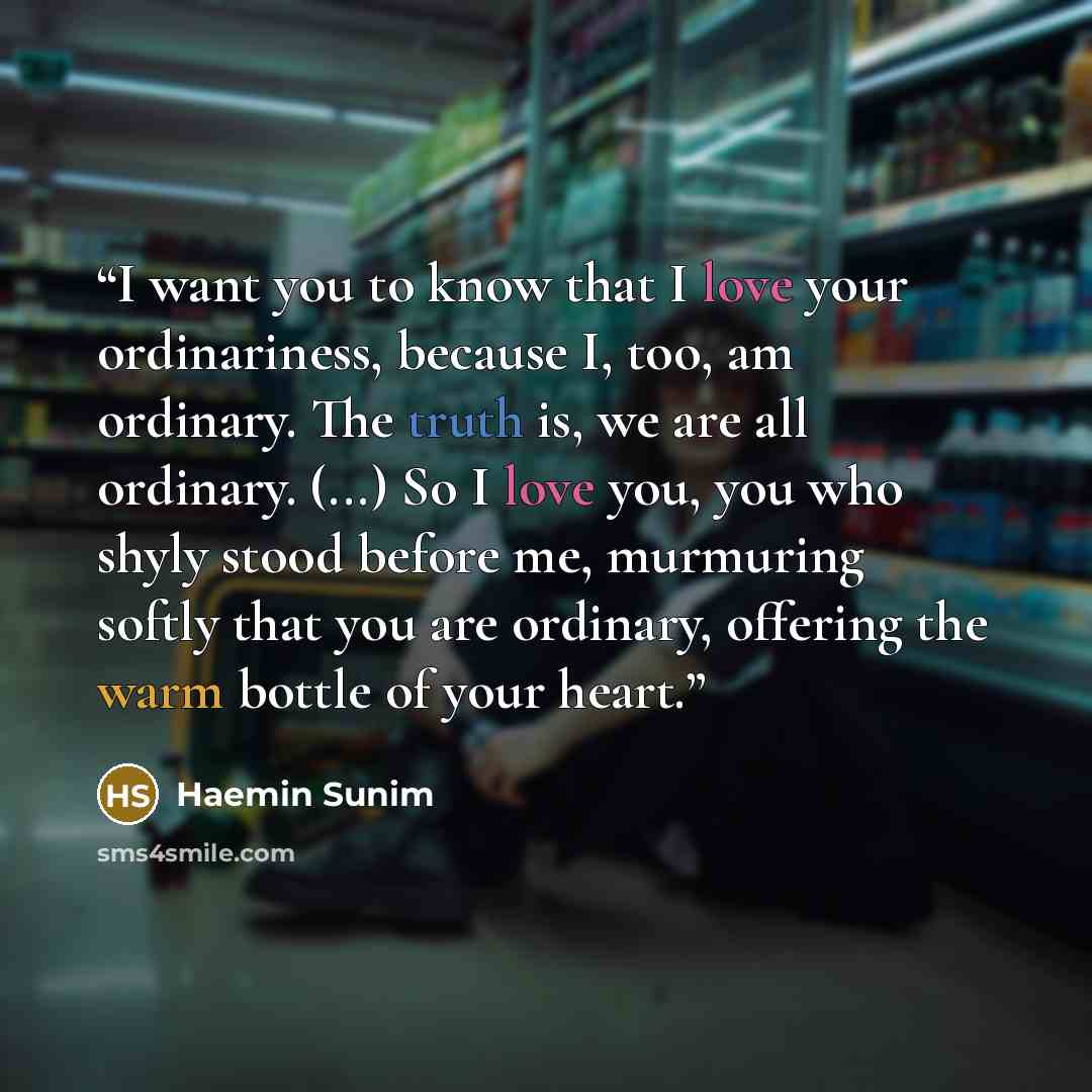 “I want you to know that I love your ordinariness, because I, too, am ordinary. The truth is, we are all ordinary. (...) So I love you, you who shyly stood before me, murmuring softly that you are ordinary, offering the warm bottle of your heart.” quote by Haemin Sunim