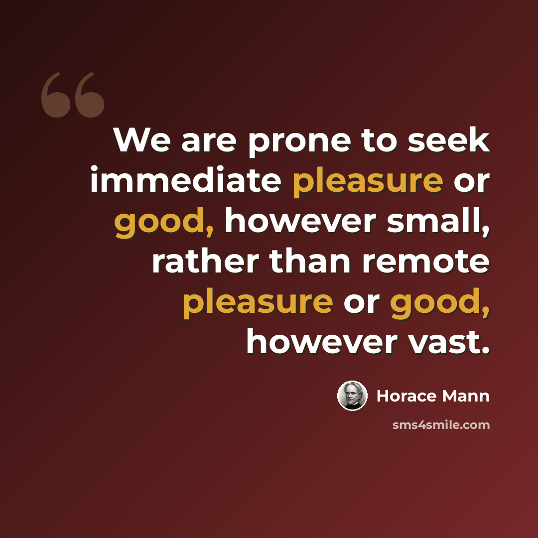 “We are prone to seek immediate pleasure or good, however small, rather than remote pleasure or good, however vast.” quote by Horace Mann