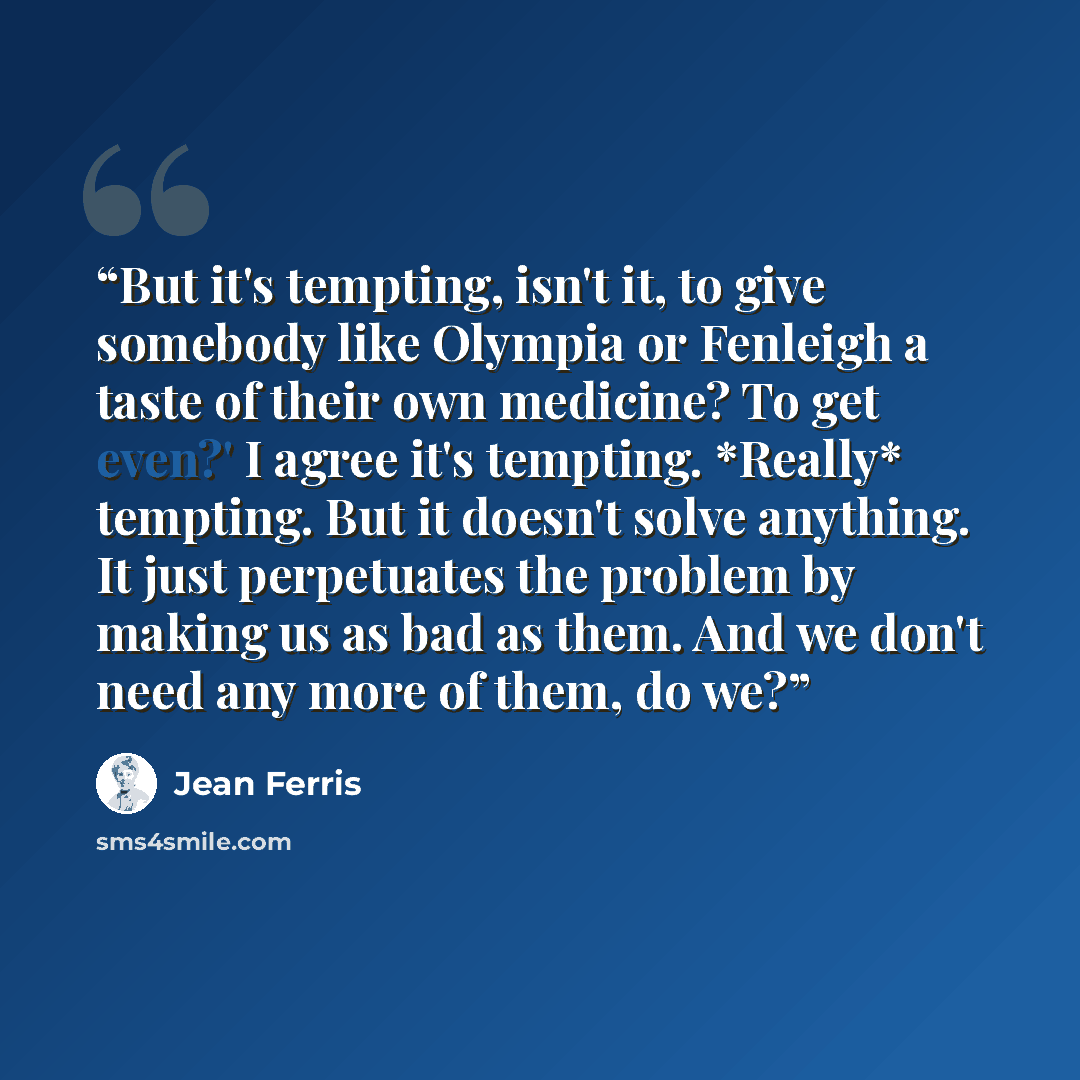 “But it's tempting, isn't it, to give somebody like Olympia or Fenleigh a taste of their own medicine? To get even?' I agree it's tempting. *Really* tempting. But it doesn't solve anything. It just perpetuates the problem by making us as bad as them. And we don't need any more of them, do we?” quote by Jean Ferris