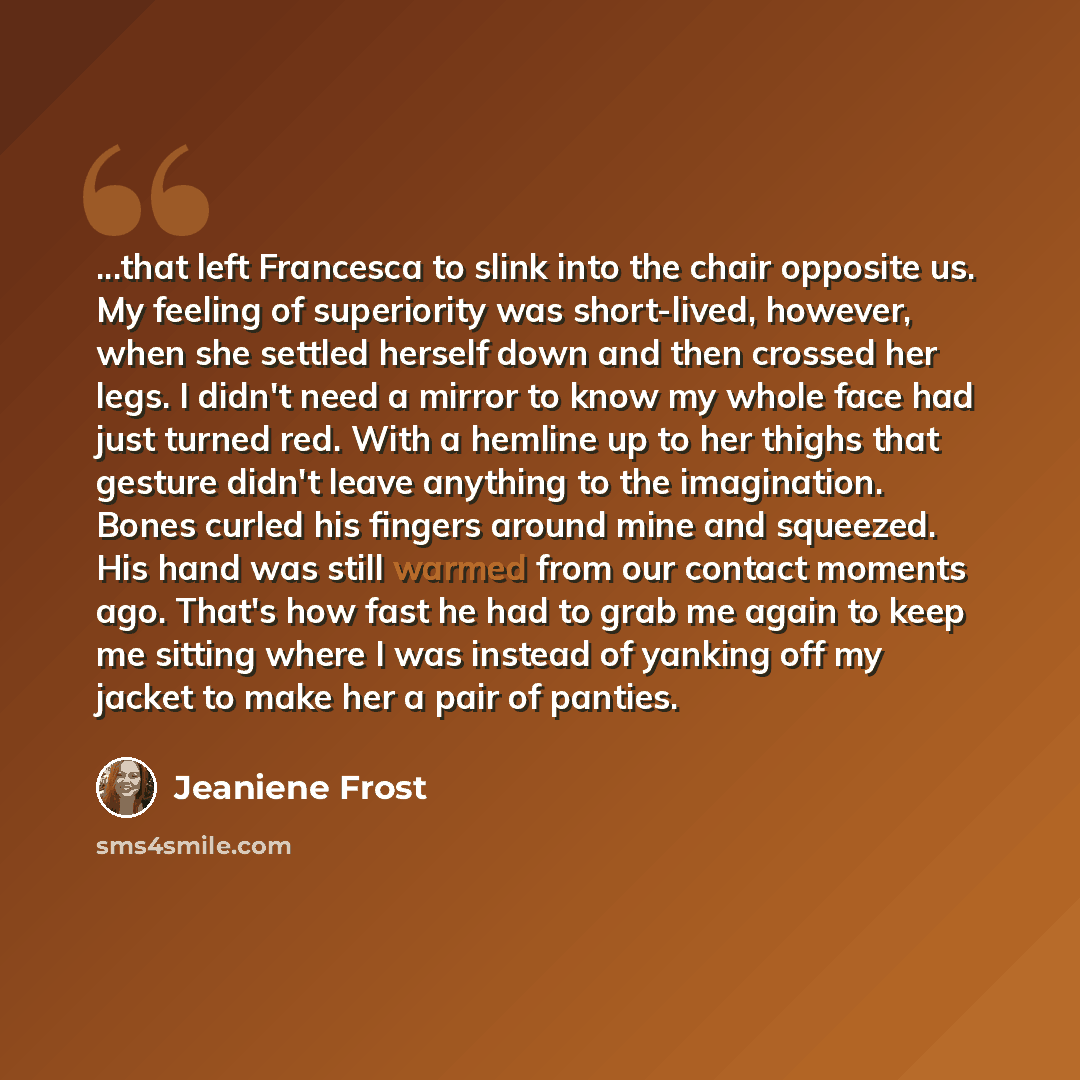 “...that left Francesca to slink into the chair opposite us. My feeling of superiority was short-lived, however, when she settled herself down and then crossed her legs. I didn't need a mirror to know my whole face had just turned red. With a hemline up to her thighs that gesture didn't leave…” quote by Jeaniene Frost