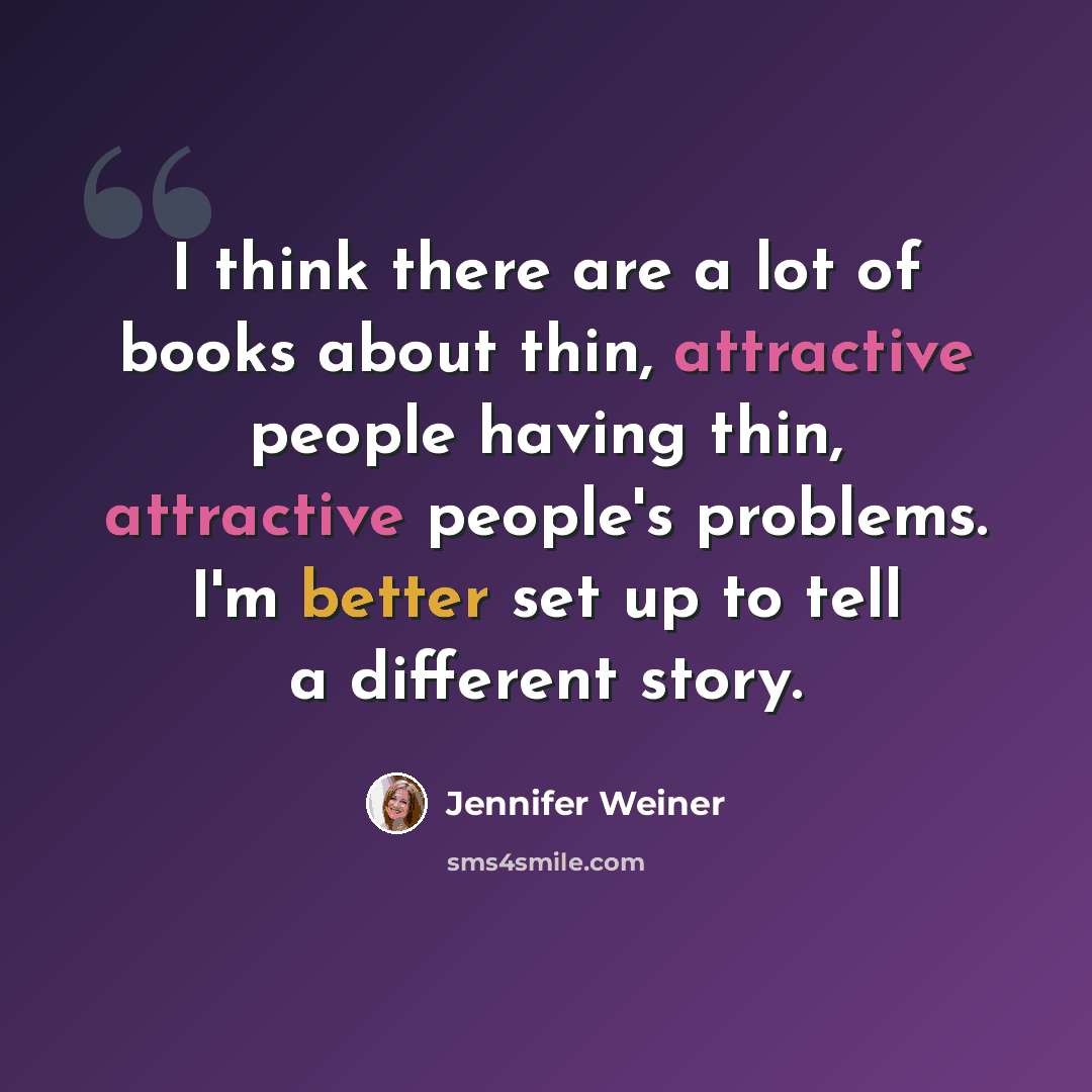 “I think there are a lot of books about thin, attractive people having thin, attractive people's problems. I'm better set up to tell a different story.” quote by Jennifer Weiner