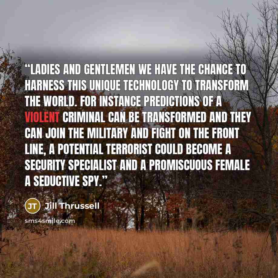 “Ladies and Gentlemen we have the chance to harness this unique technology to transform the world. For instance predictions of a violent criminal can be transformed and they can join the military and fight on the front line, a potential terrorist could become a security specialist and a promiscuous…” quote by Jill Thrussell