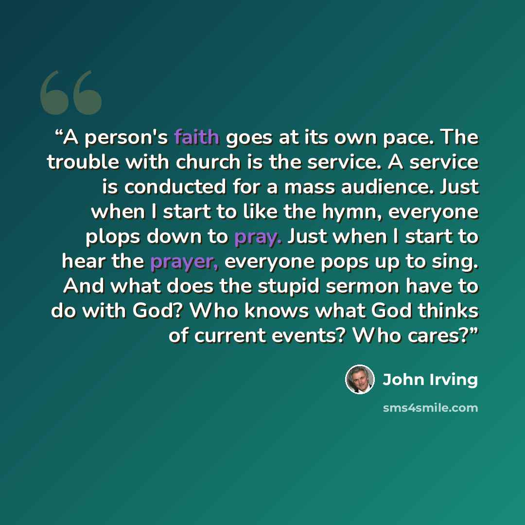 “A person's faith goes at its own pace. The trouble with church is the service. A service is conducted for a mass audience. Just when I start to like the hymn, everyone plops down to pray. Just when I start to hear the prayer, everyone pops up to sing. And what does the stupid sermon have to do…” quote by John Irving