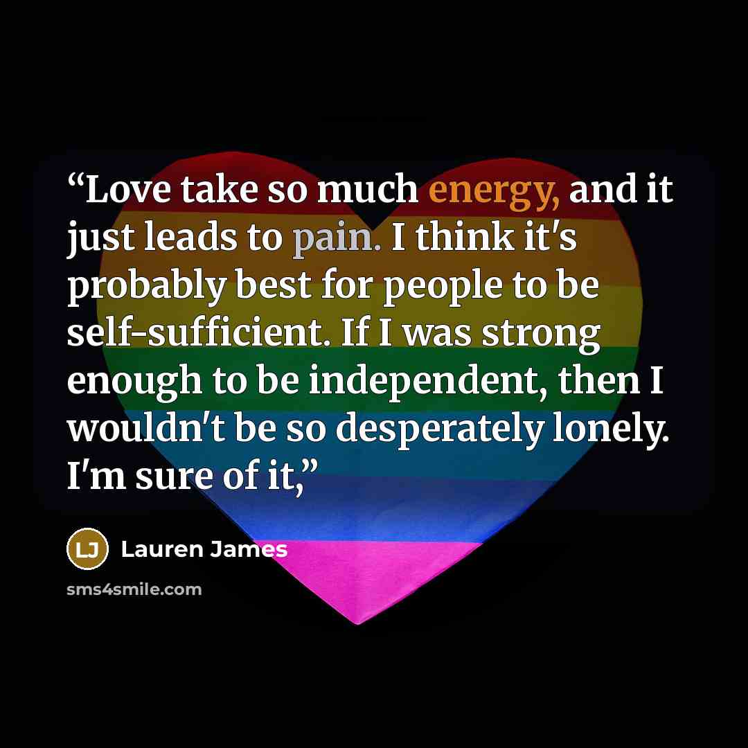 “Love take so much energy, and it just leads to pain. I think it's probably best for people to be self-sufficient. If I was strong enough to be independent, then I wouldn't be so desperately lonely. I'm sure of it,” quote by Lauren James