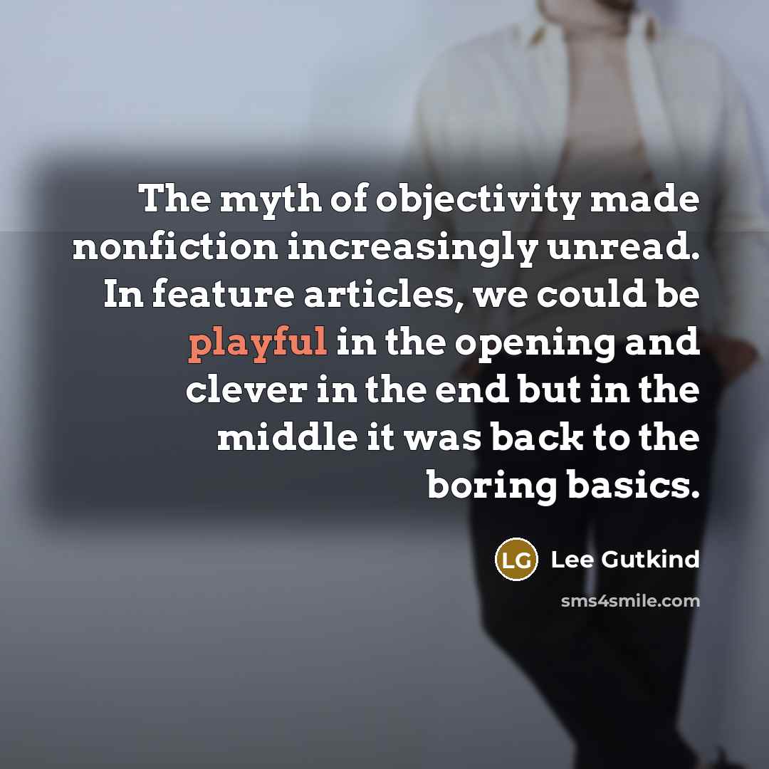 “The myth of objectivity made nonfiction increasingly unread. In feature articles, we could be playful in the opening and clever in the end but in the middle it was back to the boring basics.” quote by Lee Gutkind