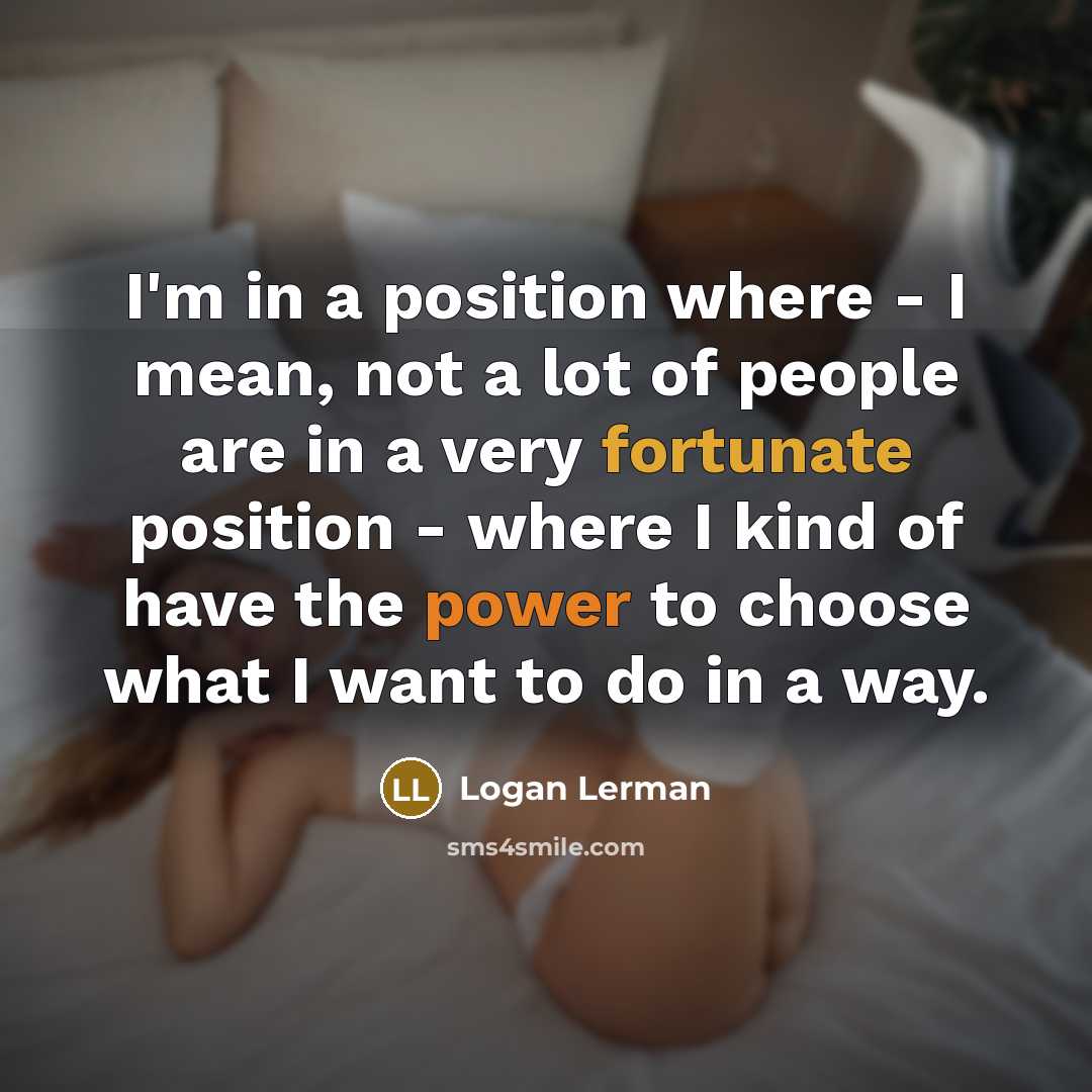 “I'm in a position where - I mean, not a lot of people are in a very fortunate position - where I kind of have the power to choose what I want to do in a way.” quote by Logan Lerman