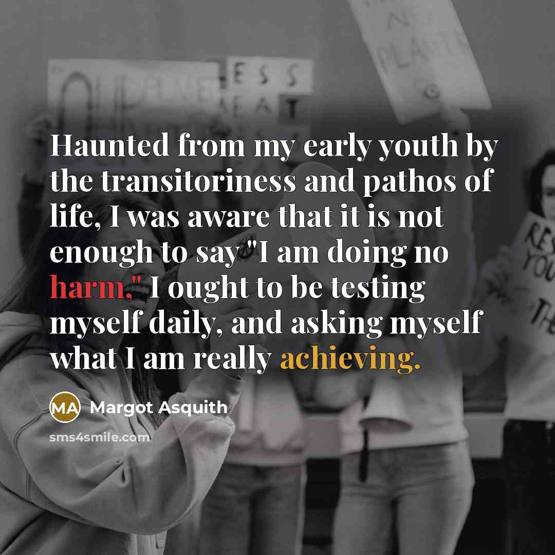 “Haunted from my early youth by the transitoriness and pathos of life, I was aware that it is not enough to say "I am doing no harm," I ought to be testing myself daily, and asking myself what I am really achieving.” quote by Margot Asquith