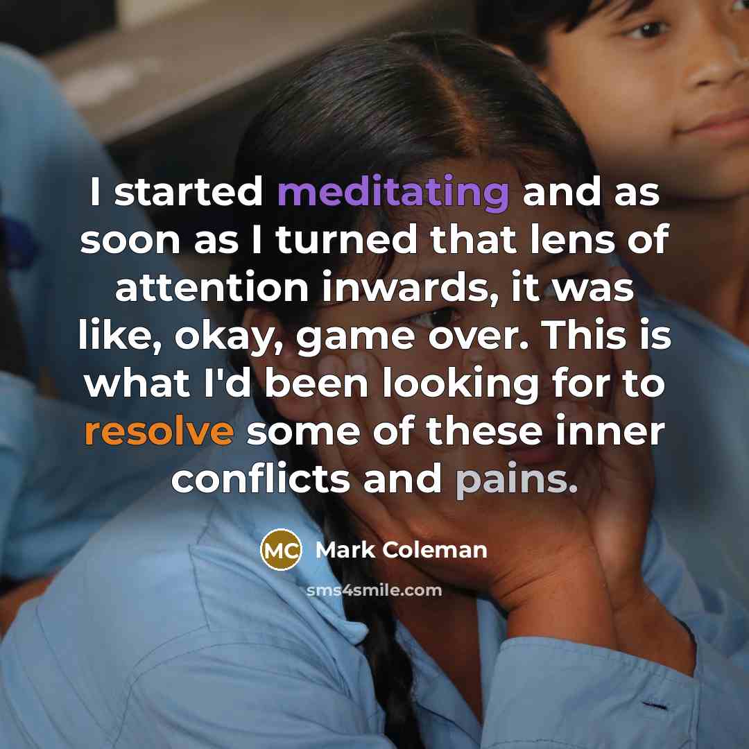 “I started meditating and as soon as I turned that lens of attention inwards, it was like, okay, game over. This is what I'd been looking for to resolve some of these inner conflicts and pains.” quote by Mark Coleman