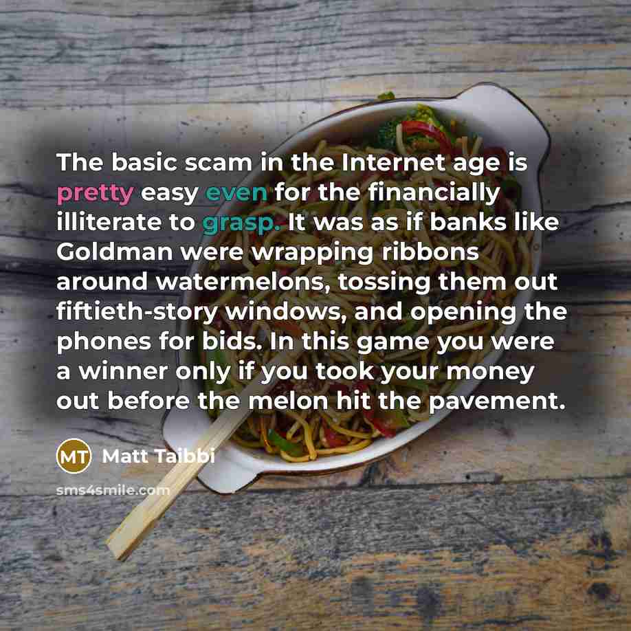 “The basic scam in the Internet age is pretty easy even for the financially illiterate to grasp. It was as if banks like Goldman were wrapping ribbons around watermelons, tossing them out fiftieth-story windows, and opening the phones for bids. In this game you were a winner only if you took your…” quote by Matt Taibbi