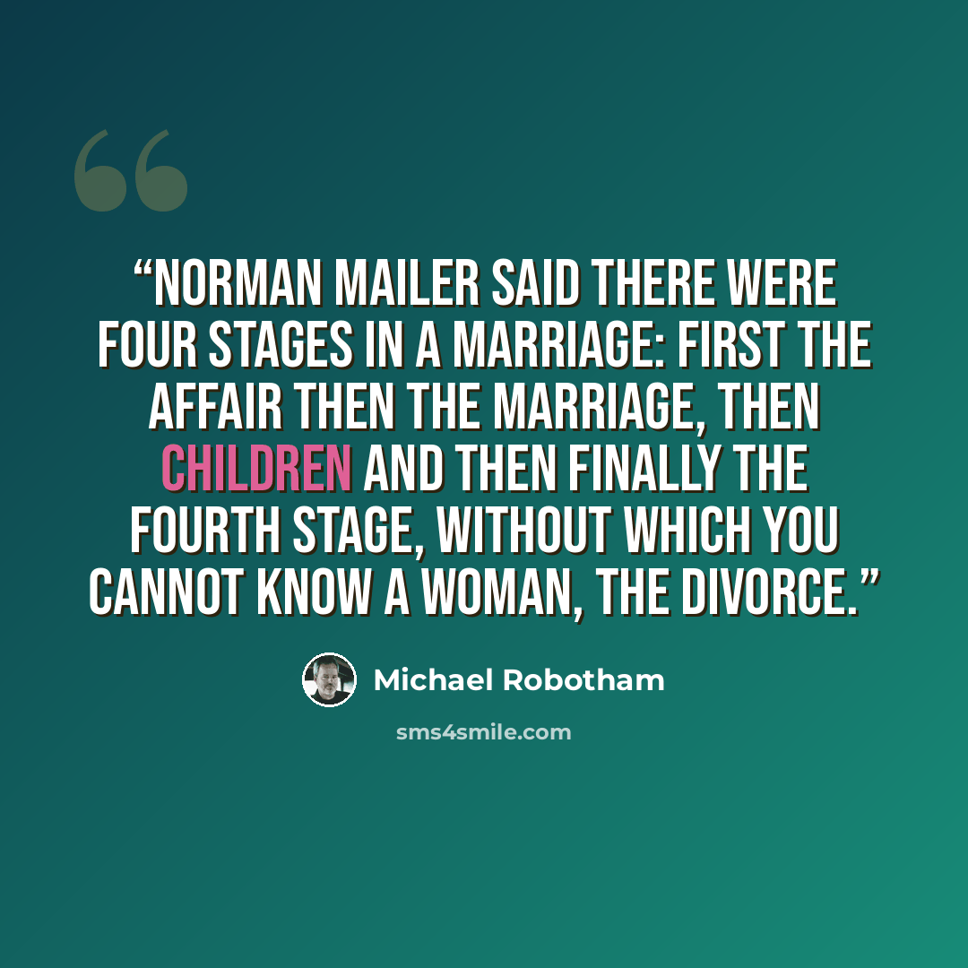 “Norman Mailer said there were four stages in a marriage: first the affair then the marriage, then children and then finally the fourth stage, without which you cannot know a woman, the divorce.” quote by Michael Robotham