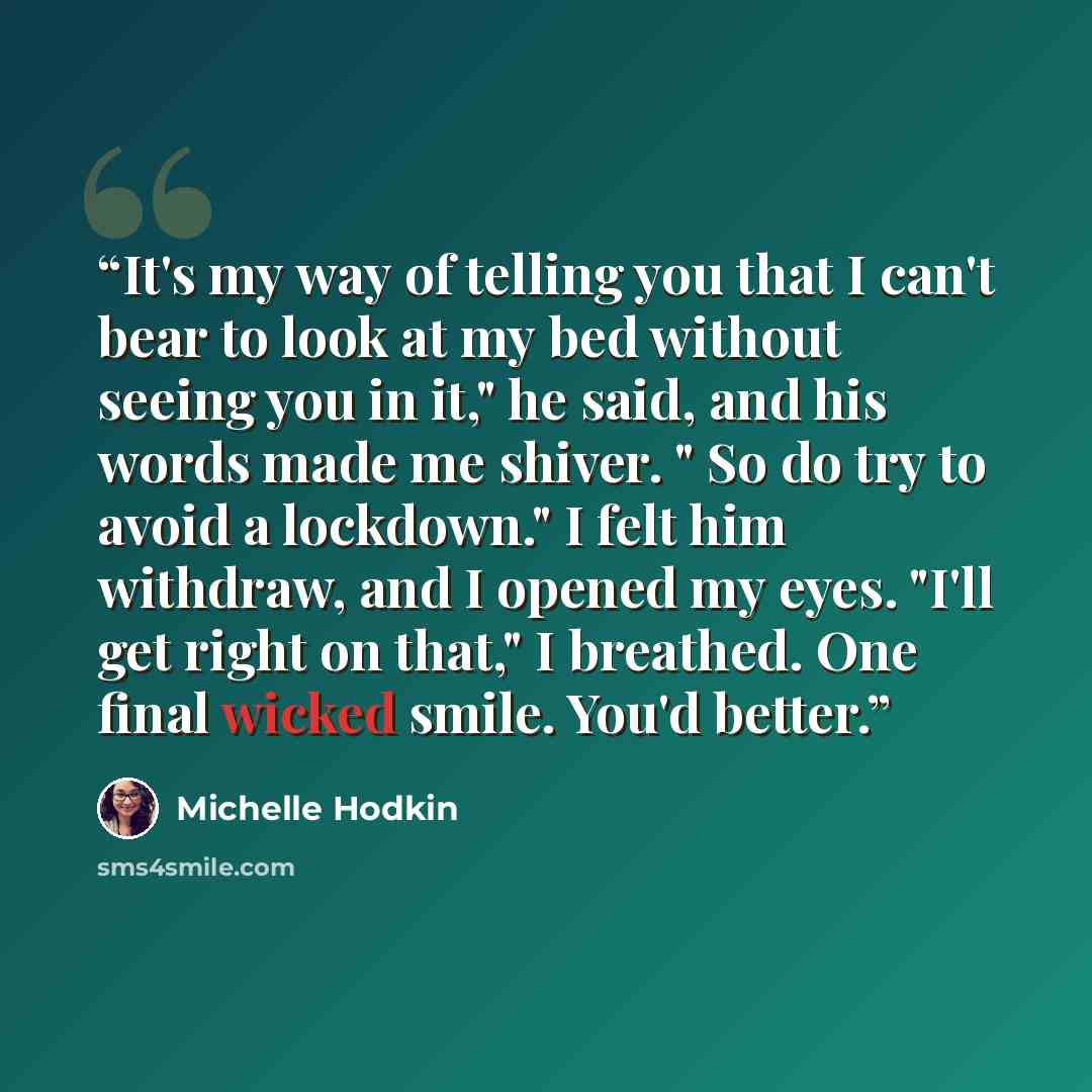 “It's my way of telling you that I can't bear to look at my bed without seeing you in it," he said, and his words made me shiver. " So do try to avoid a lockdown." I felt him withdraw, and I opened my eyes. "I'll get right on that," I breathed. One final wicked smile. You'd better.” quote by Michelle Hodkin