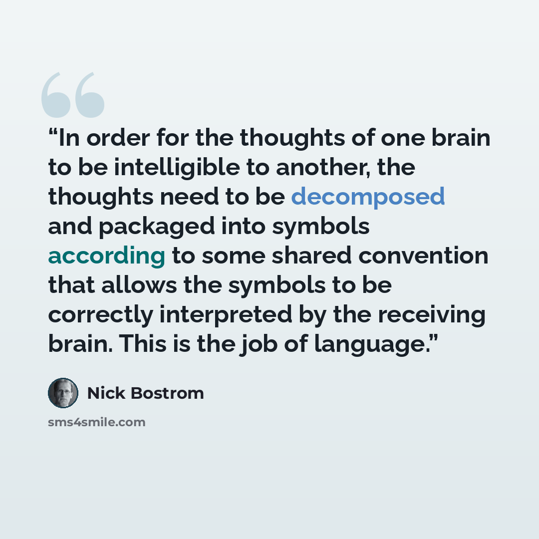 “In order for the thoughts of one brain to be intelligible to another, the thoughts need to be decomposed and packaged into symbols according to some shared convention that allows the symbols to be correctly interpreted by the receiving brain. This is the job of language.” quote by Nick Bostrom