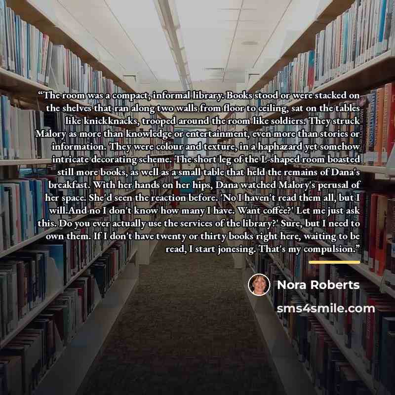 “The room was a compact, informal library. Books stood or were stacked on the shelves that ran along two walls from floor to ceiling, sat on the tables like knickknacks, trooped around the room like soldiers. They struck Malory as more than knowledge or entertainment, even more than stories or…” quote by Nora Roberts