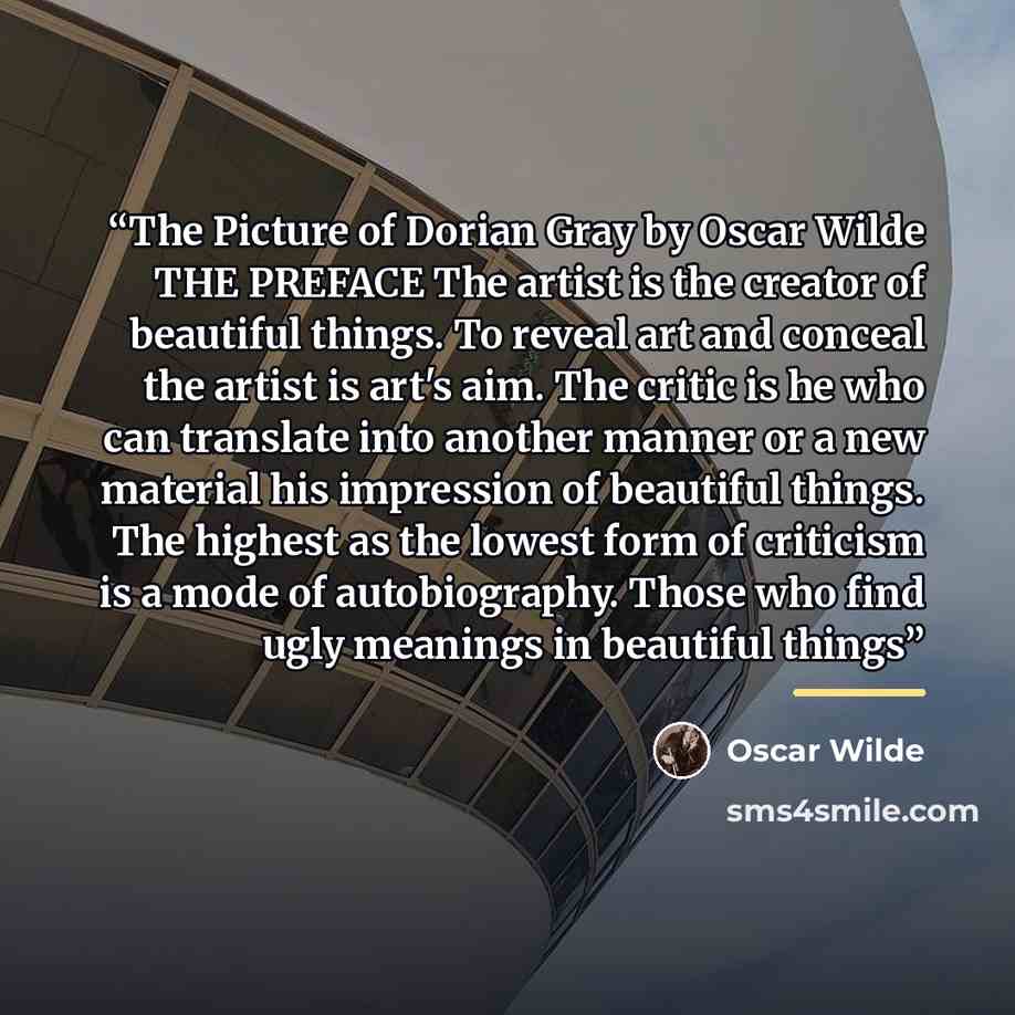 “The Picture of Dorian Gray by Oscar Wilde THE PREFACE The artist is the creator of beautiful things. To reveal art and conceal the artist is art's aim. The critic is he who can translate into another manner or a new material his impression of beautiful things. The highest as the lowest form of…” quote by Oscar Wilde