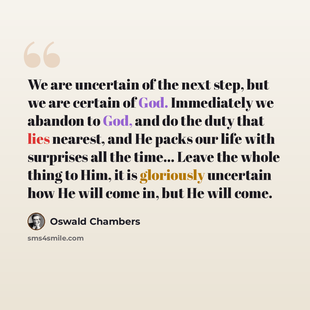 “We are uncertain of the next step, but we are certain of God. Immediately we abandon to God, and do the duty that lies nearest, and He packs our life with surprises all the time… Leave the whole thing to Him, it is gloriously uncertain how He will come in, but He will come.” quote by Oswald Chambers