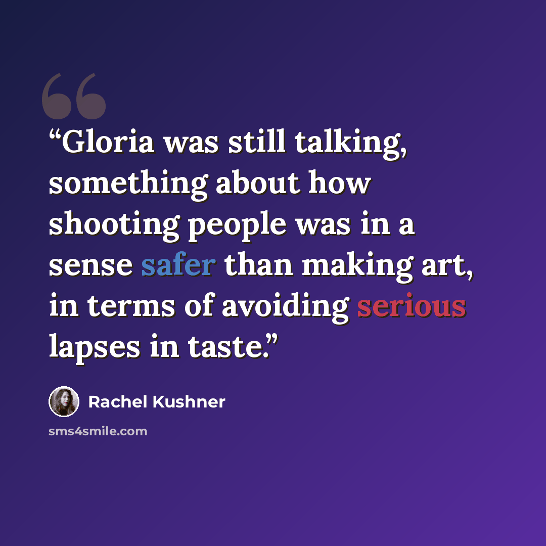 “Gloria was still talking, something about how shooting people was in a sense safer than making art, in terms of avoiding serious lapses in taste.” quote by Rachel Kushner