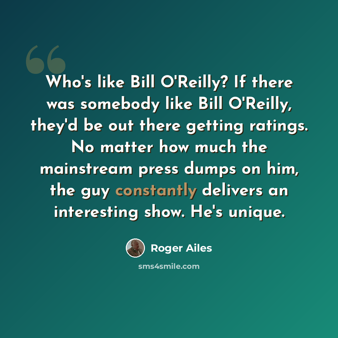 “Who's like Bill O'Reilly? If there was somebody like Bill O'Reilly, they'd be out there getting ratings. No matter how much the mainstream press dumps on him, the guy constantly delivers an interesting show. He's unique.” quote by Roger Ailes