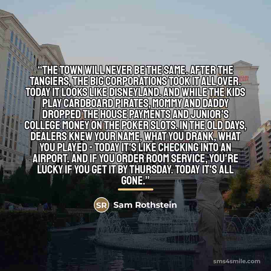 “The town will never be the same. After the Tangiers, the big corporations took it all over. Today it looks like Disneyland. And while the kids play cardboard pirates, mommy and daddy dropped the house payments and Junior's college money on the poker slots. In the old days, dealers knew your name…” quote by Sam Rothstein