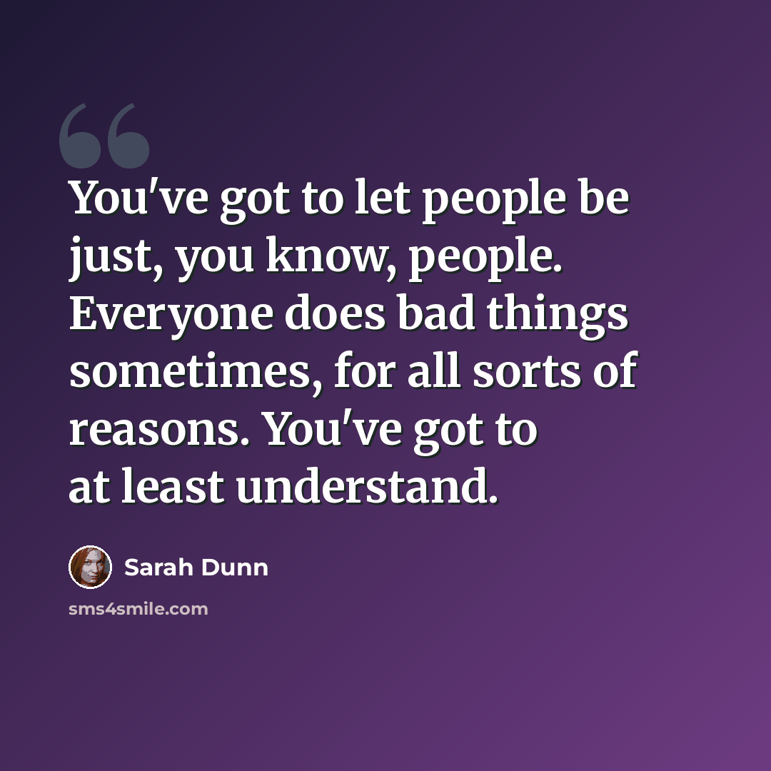 “You've got to let people be just, you know, people. Everyone does bad things sometimes, for all sorts of reasons. You've got to at least understand.” quote by Sarah Dunn