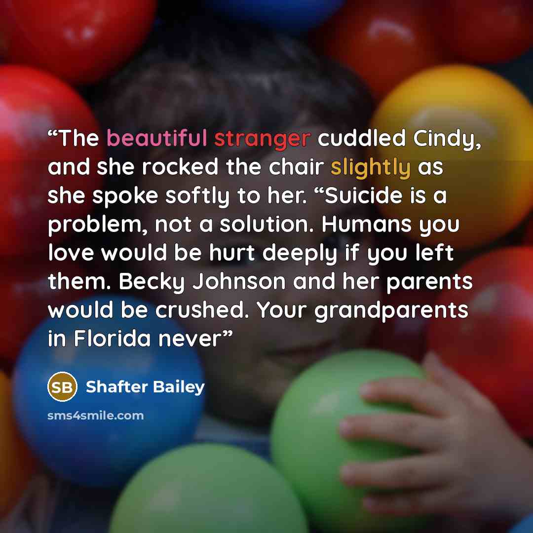 “The beautiful stranger cuddled Cindy, and she rocked the chair slightly as she spoke softly to her. “Suicide is a problem, not a solution. Humans you love would be hurt deeply if you left them. Becky Johnson and her parents would be crushed. Your grandparents in Florida never” quote by Shafter Bailey