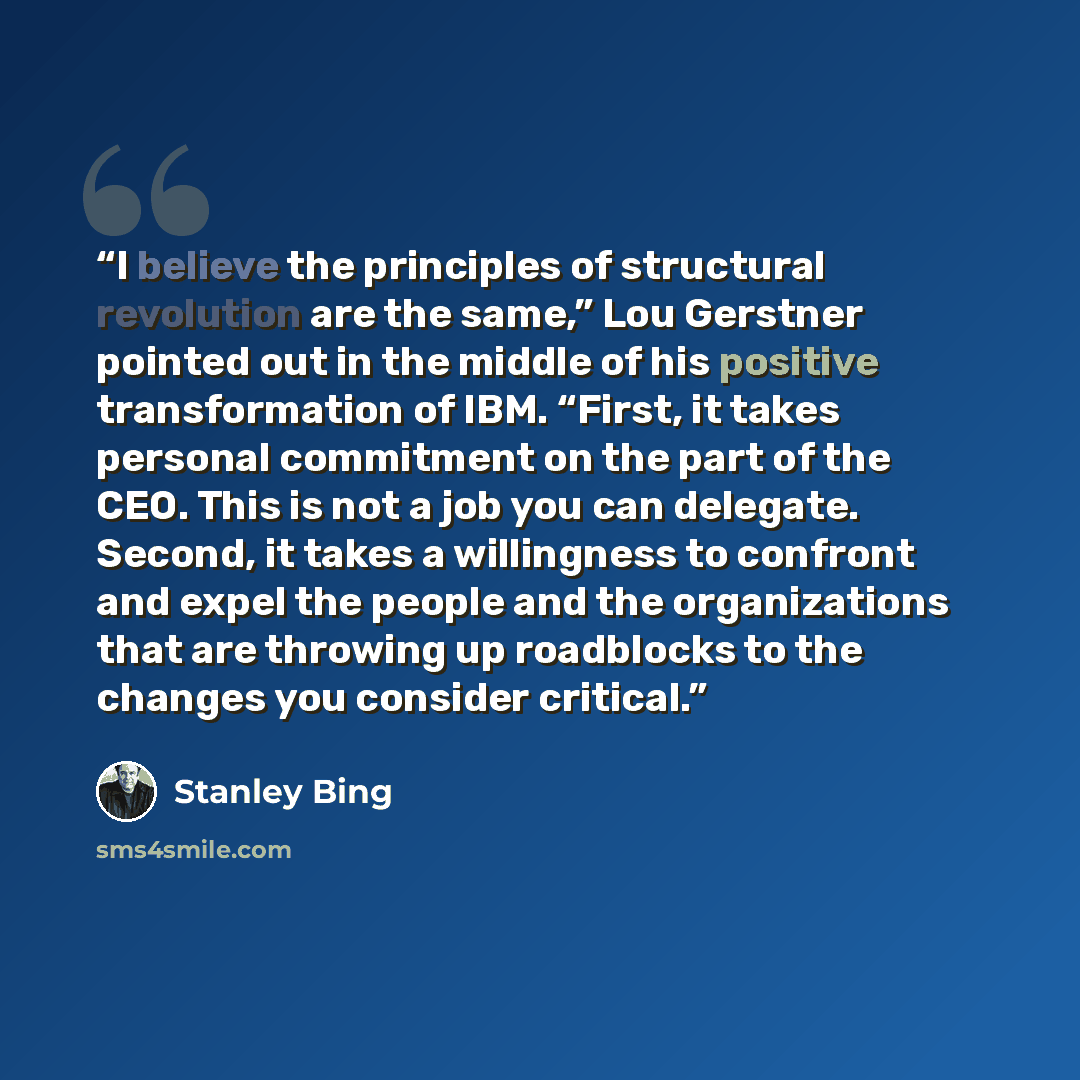 “I believe the principles of structural revolution are the same,” Lou Gerstner pointed out in the middle of his positive transformation of IBM. “First, it takes personal commitment on the part of the CEO. This is not a job you can delegate. Second, it takes a willingness to confront and expel the…” quote by Stanley Bing