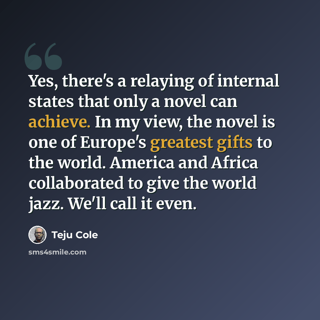 “Yes, there's a relaying of internal states that only a novel can achieve. In my view, the novel is one of Europe's greatest gifts to the world. America and Africa collaborated to give the world jazz. We'll call it even.” quote by Teju Cole