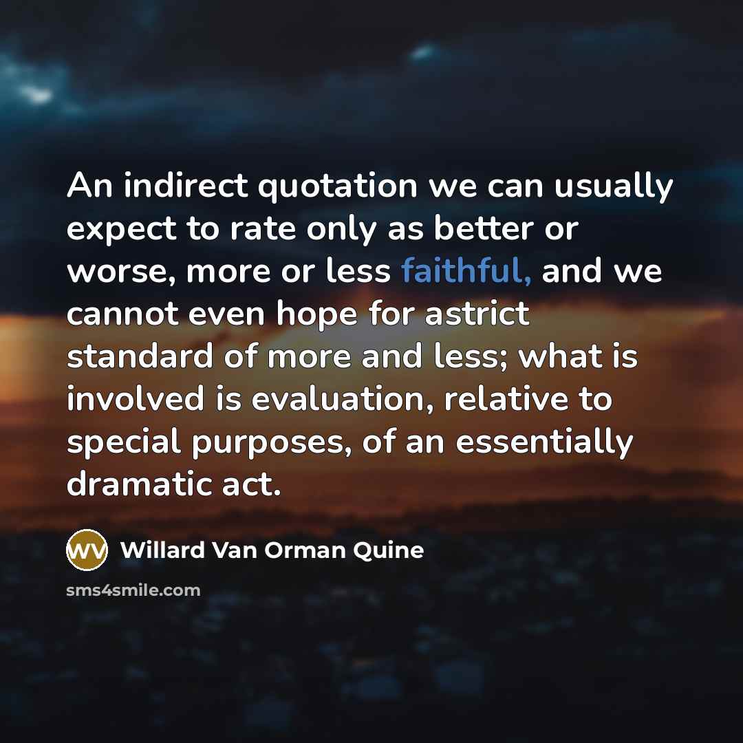 “An indirect quotation we can usually expect to rate only as better or worse, more or less faithful, and we cannot even hope for astrict standard of more and less; what is involved is evaluation, relative to special purposes, of an essentially dramatic act.” quote by Willard Van Orman Quine