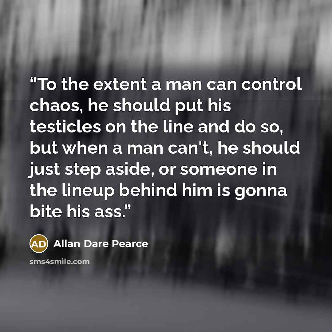 “To the extent a man can control chaos, he should put his testicles on the line and do so, but when a man can't, he should just step aside, or someone in the lineup behind him is gonna bite his ass.” quote by Allan Dare Pearce