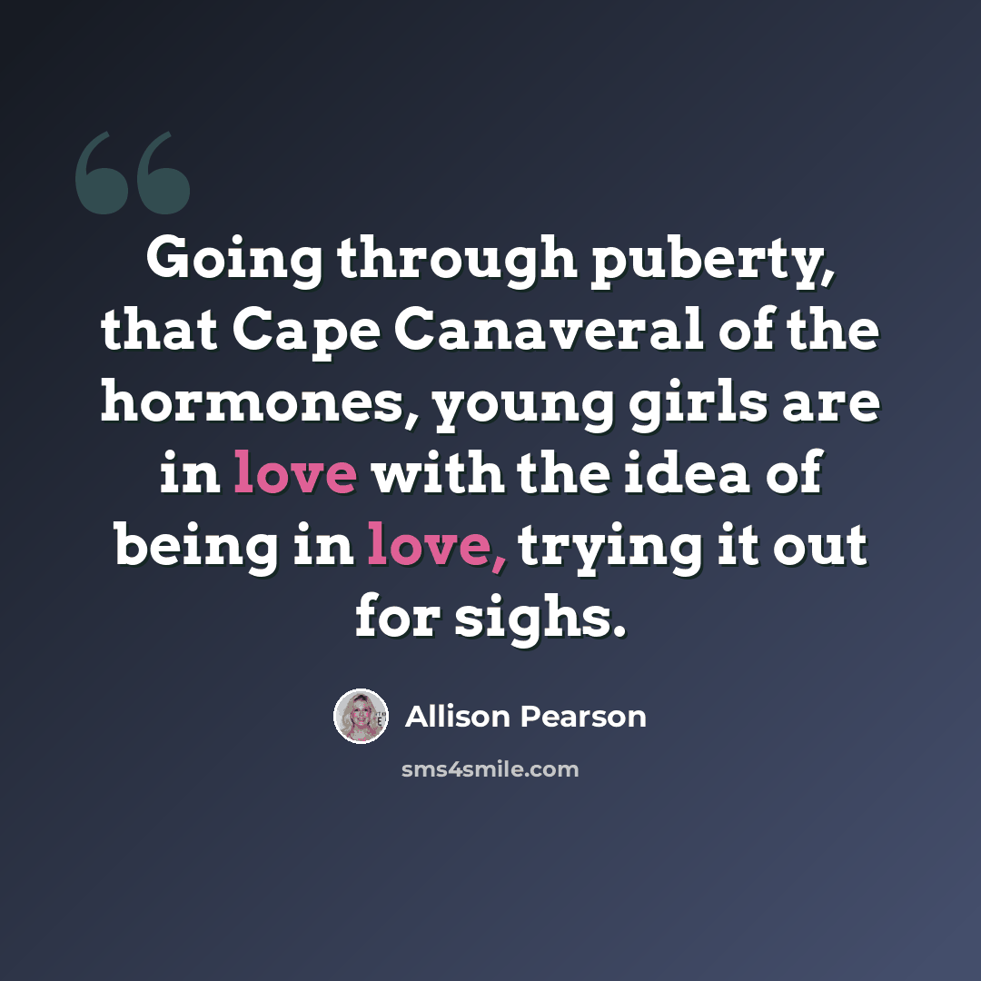“Going through puberty, that Cape Canaveral of the hormones, young girls are in love with the idea of being in love, trying it out for sighs.” quote by Allison Pearson