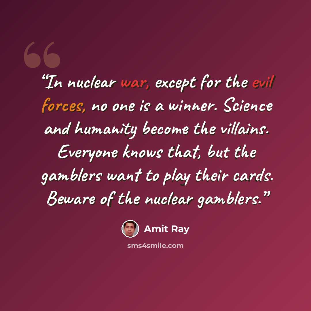 “In nuclear war, except for the evil forces, no one is a winner. Science and humanity become the villains. Everyone knows that, but the gamblers want to play their cards. Beware of the nuclear gamblers.” quote by Amit Ray