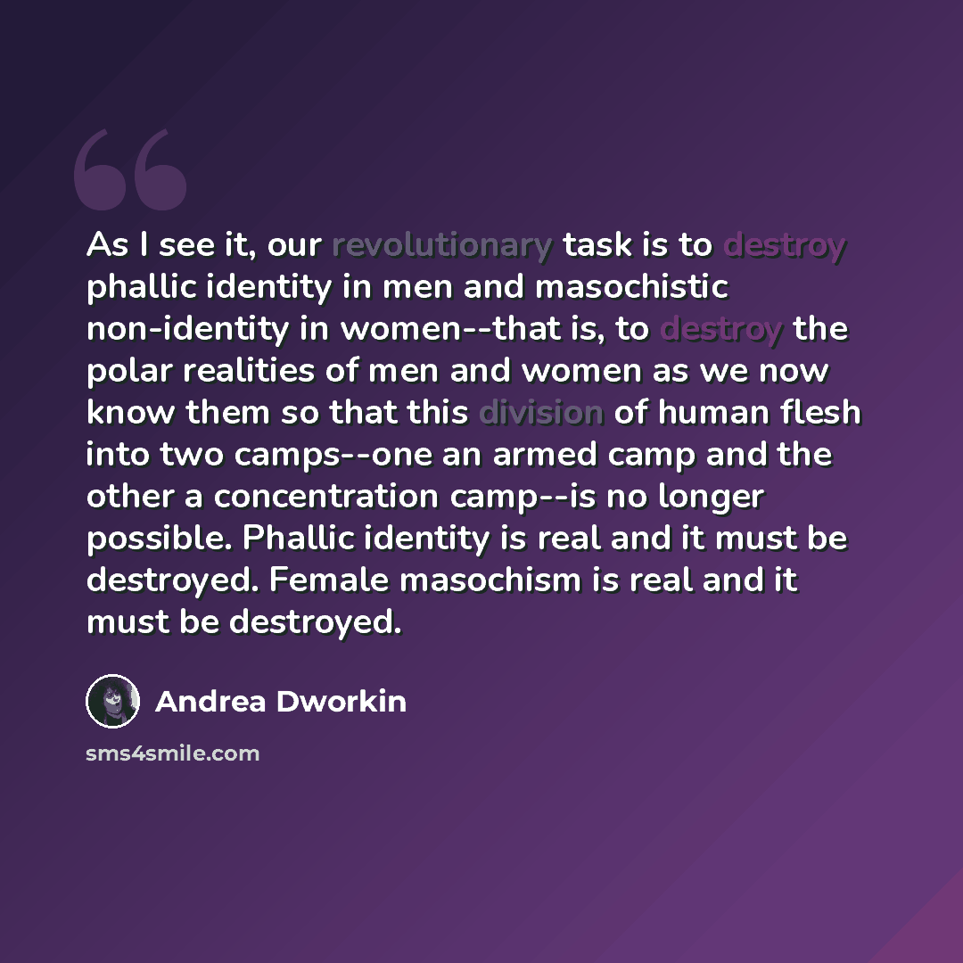 “As I see it, our revolutionary task is to destroy phallic identity in men and masochistic non-identity in women--that is, to destroy the polar realities of men and women as we now know them so that this division of human flesh into two camps--one an armed camp and the other a concentration…” quote by Andrea Dworkin