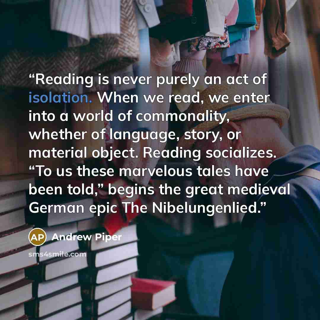 “Reading is never purely an act of isolation. When we read, we enter into a world of commonality, whether of language, story, or material object. Reading socializes. “To us these marvelous tales have been told,” begins the great medieval German epic The Nibelungenlied.” quote by Andrew Piper