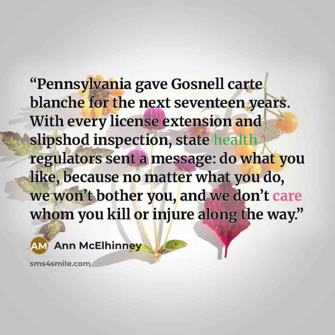 “Pennsylvania gave Gosnell carte blanche for the next seventeen years. With every license extension and slipshod inspection, state health regulators sent a message: do what you like, because no matter what you do, we won’t bother you, and we don’t care whom you kill or injure along the way.” quote by Ann McElhinney