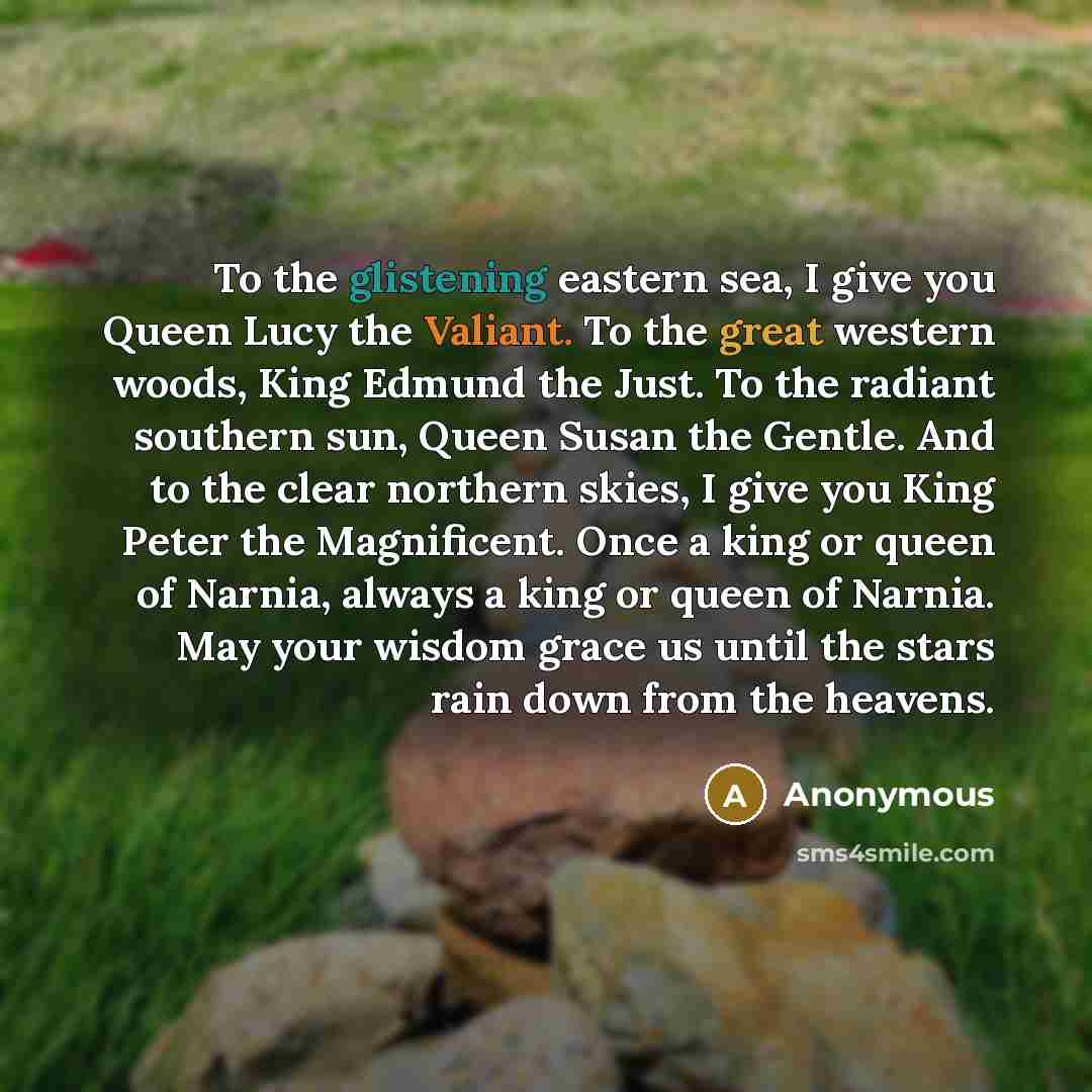 “To the glistening eastern sea, I give you Queen Lucy the Valiant. To the great western woods, King Edmund the Just. To the radiant southern sun, Queen Susan the Gentle. And to the clear northern skies, I give you King Peter the Magnificent. Once a king or queen of Narnia, always a king or queen of…” quote by Anonymous