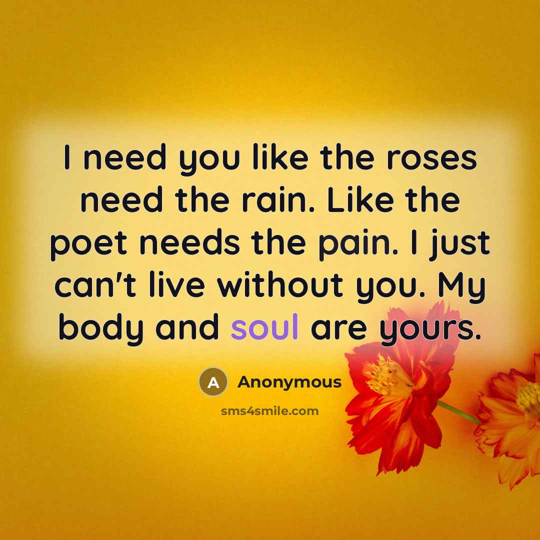 “I need you like the roses need the rain. Like the poet needs the pain. I just can't live without you. My body and soul are yours.” quote by Anonymous
