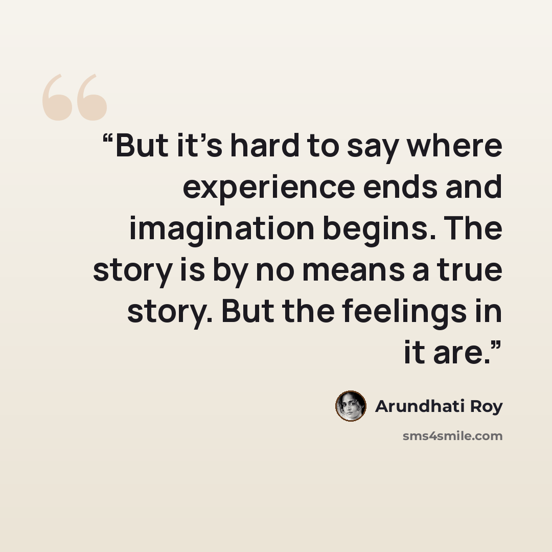 “But it’s hard to say where experience ends and imagination begins. The story is by no means a true story. But the feelings in it are.” quote by Arundhati Roy