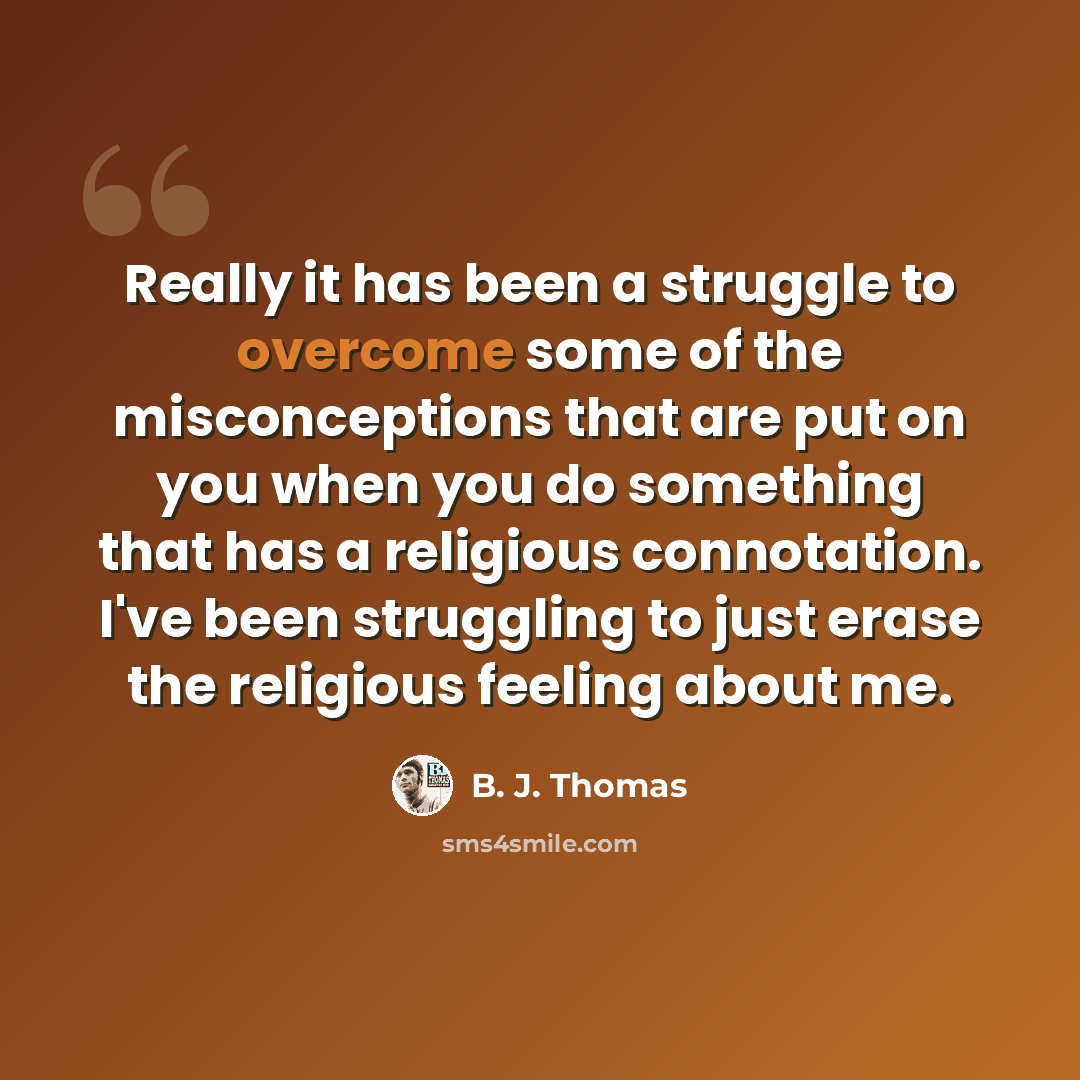 “Really it has been a struggle to overcome some of the misconceptions that are put on you when you do something that has a religious connotation. I've been struggling to just erase the religious feeling about me.” quote by B. J. Thomas