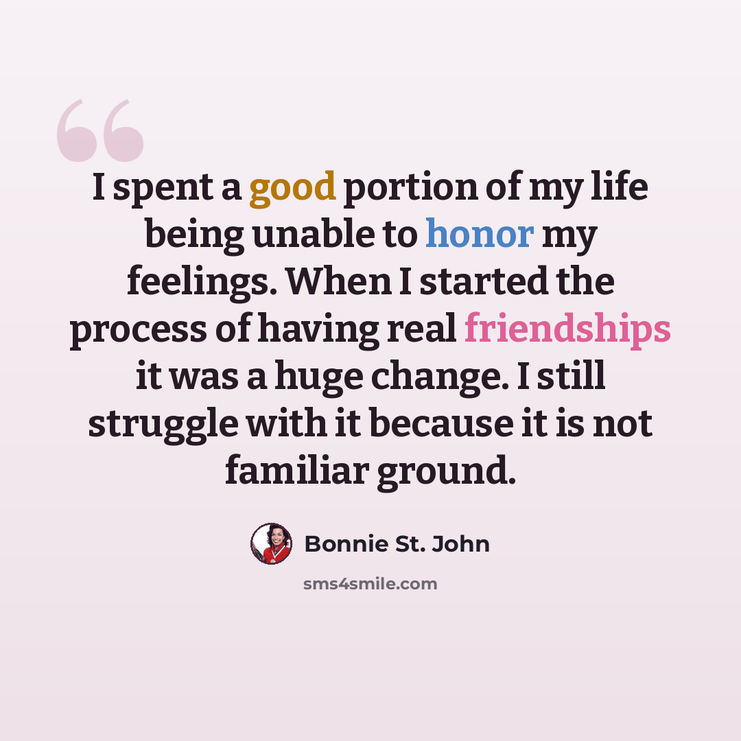 “I spent a good portion of my life being unable to honor my feelings. When I started the process of having real friendships it was a huge change. I still struggle with it because it is not familiar ground.” quote by Bonnie St. John