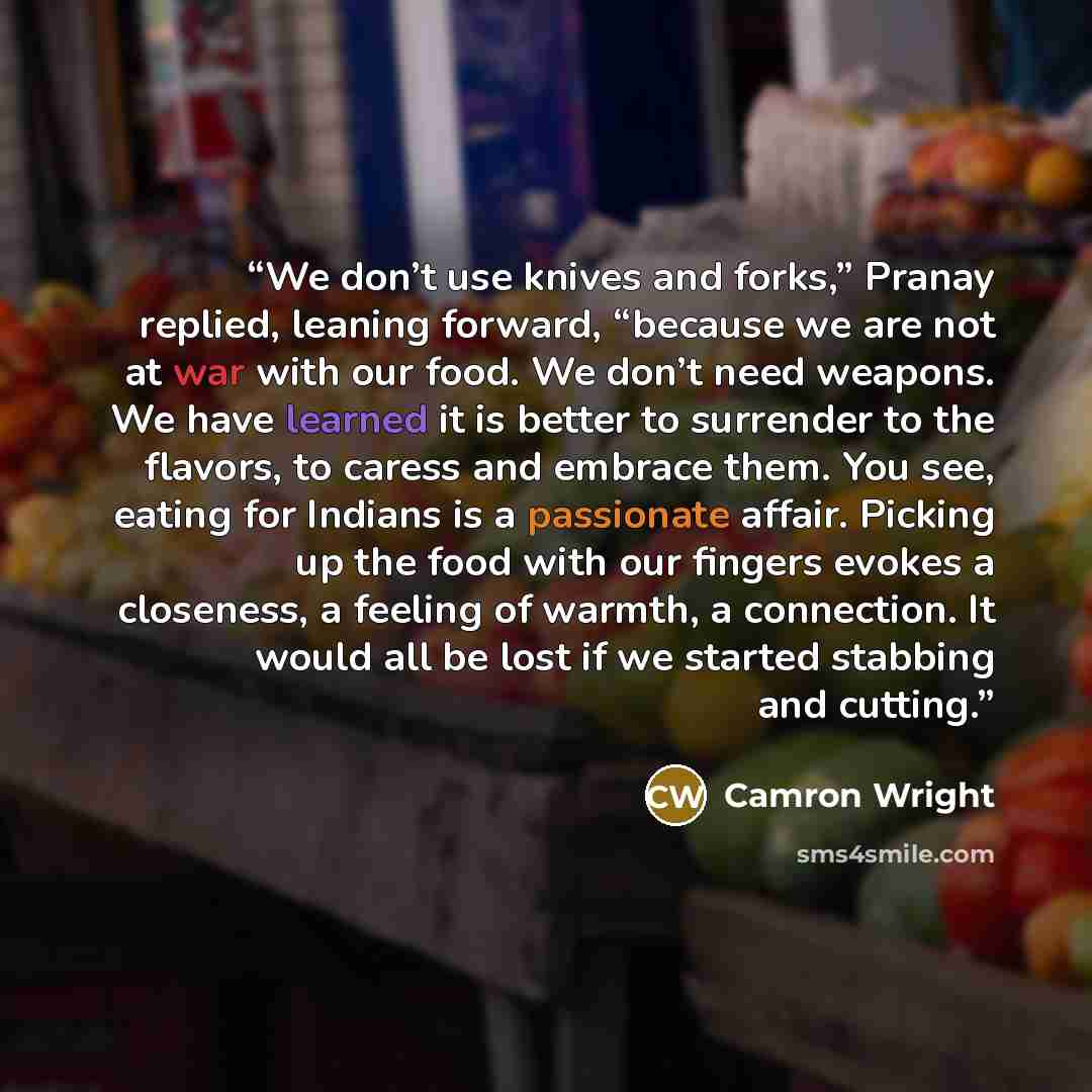 “We don’t use knives and forks,” Pranay replied, leaning forward, “because we are not at war with our food. We don’t need weapons. We have learned it is better to surrender to the flavors, to caress and embrace them. You see, eating for Indians is a passionate affair. Picking up the food with our…” quote by Camron Wright