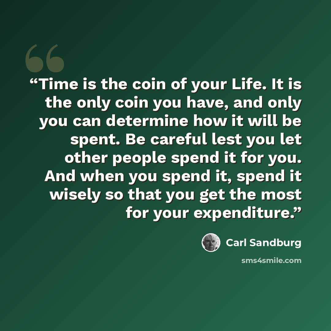 “Time is the coin of your Life. It is the only coin you have, and only you can determine how it will be spent. Be careful lest you let other people spend it for you. And when you spend it, spend it wisely so that you get the most for your expenditure.” quote by Carl Sandburg